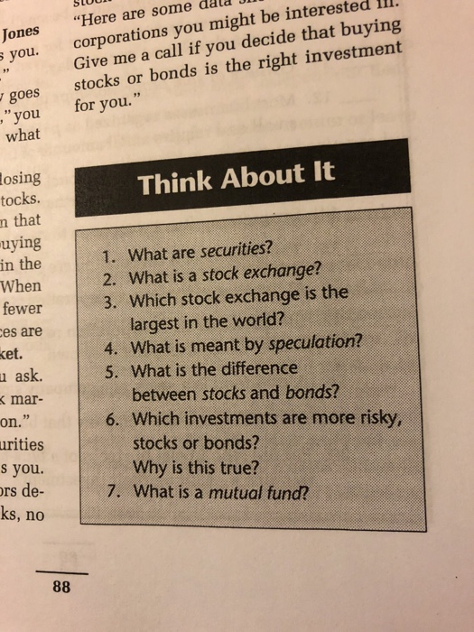 corporations you might be interested ll1. Give me a call if you decide that buying stocks or bonds is the right investment Jones Here are some dald co you. goes you for you. what osing tocks. n that uying in the Think About It 1. What are securities? When 2. What is a stock exchange? fewer 3. Which stock exchange is the es are largest in the world? 4. What is meant by speculation? 5. What is the difference et. u ask. mar- between stocks and bonds? on. 6. Which investments are more risky, urities s you. rs de- ks, no stocks or bonds? Why is this true? 7. What is a mutual fund?