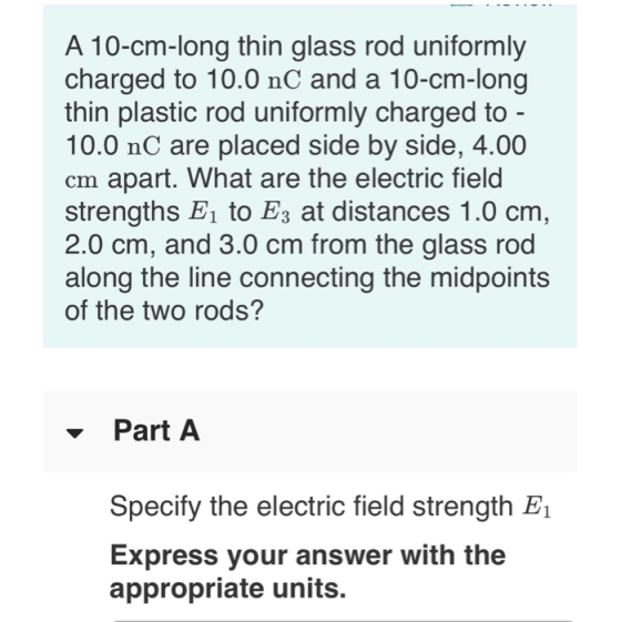 A 10-cm-long thin glass rod uniformly charged to 10.0 nC and a 10-cm-long thin plastic rod uniformly charged to - 10.0 nC are placed side by side, 4.00 cm apart. What are the electric field strengths 1 to Es at distances 1.0 cm, 2.0 cm, and 3.0 cm from the glass rod along the line connecting the midpoints of the two rods? -Part A Specify the electric field strength E1 Express your answer with the appropriate units.