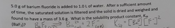5.0 g of barium fluoride is added to 1.0 L of water. After a sufficient amount of time, the saturated solution is filtered an