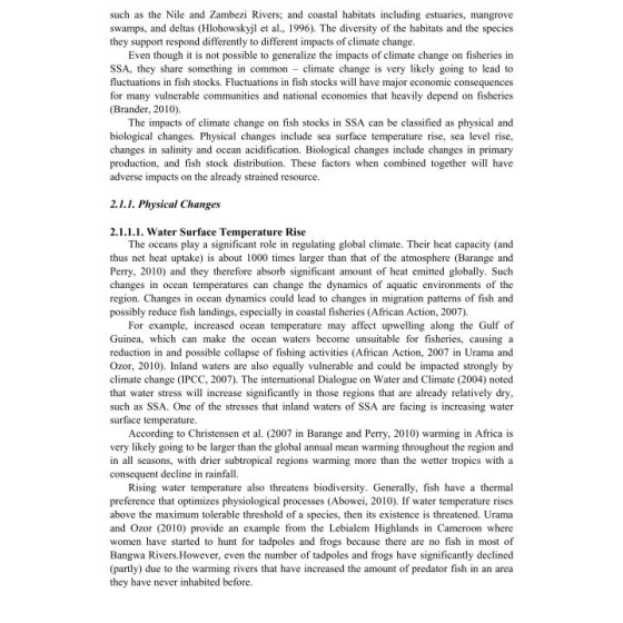 such as the Nile and Zambezi Rivers; and coastal habitats including estuaries, mangrove swamps, and deltas (Hlohowskyjl et a, 1996). The diversity of the habitats and the species they support respond differently to different impacts of climate change. Even though it is not possible to generalize the impacts of climate change on fisheries in SSA, they share something in common climate change is very likely going to lead to fluctuations in fish stocks. Fluctuations in fish stocks will have major economic consequences for many vulnerable communities and national economies that heavily depend on fisheries (Brander, 2010). The impacts of climate change on fish stocks in SSA can be classified as physical and biological changes. Physical changes include sea surface temperature rise, sea level rise, changes in salinity and ocean acidification. Biological changes include changes in primary production, and fish stock distribution. These factors when combined together will have adverse impacts on the already strained resource. 2.1.1. Physcal Changes 2.1.1.1. Water Surface Temperature Rise The oceans play a significant role in regulating global climate. Their heat capacity (and thus net heat uptake) is about 1000 times larger than that of the atmosphere (Barange and Perry, 2010) and they therefore absorb significant amount of heat emitted globally. Such changes in ocean temperatures can change the dynamics of aquatic environments of the region. Changes in ocean dynamics could lead to changes in migration patterns of fish and possibly reduce fish landings, especially in coastal fisheries (African Action, 2007) For example, increased ocean temperature may affect upwelling along the Gulf of Guinea, which can make the ocean waters become unsuitable for fisheries, causing a reduction in and possible collapse of fishing activities (African Action, 2007 in Urama and Ozor, 2010). Inland waters are also equally vulnerable and could be impacted strongly by climate change (IPCC, 2007). The international Dialogue on Water and Climate (2004) noted that water stress will increase significantly in those regions that are already relatively dry such as SSA. One of the stresses that inland waters of SSA are facing is increasing water surface temperature According to Christensen et al. (2007 in Barange and Perry, 2010) warming in Africa is very likely going to be larger than the global annual mean warming throughout the region and in all seasons, with drier subtropical regions warming more than the wetter tropics with a consequent decline in rainfall. Rising water temperature also threatens biodiversity. Generally, fish have a thermal preference that optimizes physiological processes (Abowei, 2010). If water temperature rises above the maximum tolerable threshold of a species, then its existence is thrcatened. Urama and Ozor (2010) provide an example from the Lebialem Highlands in Cameroon where women have started to hunt for tadpoles and frogs because there are no fish in most of Bangwa Rivers.However, even the number of tadpoles and frogs have significantly declined (partly) due to the warming rivers that have increased the amount of predator fish in an area they have never inhabited before