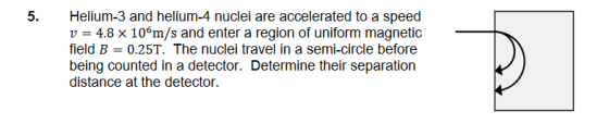 5. Helium-3 and helium-4 nuclei are accelerated to a speed V = 4.8 x 106m/s and enter a region of uniform magnetic field B =