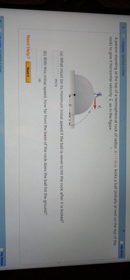 My A person standing at the top of a hemispherical rock of radius R 11.00 m kicks a ball (initially at rest on the top of the rock) to give it horizontal velocity v, as in the figure. (a) What must be its minimum initial speed if the ball is never to hit the rock after it is kicked? m/s (b) With this initial speed, how far from the base of the rock does the ball hit the ground? Need Help? Read It My Notes