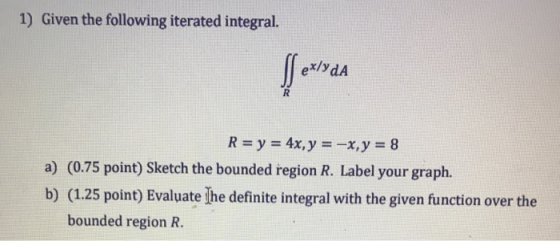 1) Given the following iterated integral. ex/ydA R = y = 4x, y = -x, y = 8 a) (0.75 point) Sketch the bounded region R. Label