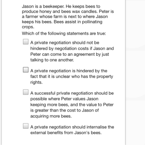 Jason is a beekeeper. He keeps bees to produce honey and bees wax candles. Peter is a farmer whose farm is next to where Jason keeps his bees. Bees assist in pollinating crops. Which of the following statements are true: A private negotiation should not be hindered by negotiation costs if Jason and Peter can come to an agreement by just talking to one another. A private negotiation is hindered by the fact that it is unclear who has the property rights. A successful private negotiation should be possible where Peter values Jason keeping more bees, and the value to Peter is greater than the cost to Jason of acquiring more bees. A private negotiation should internalise the external benefits from Jasons bees.