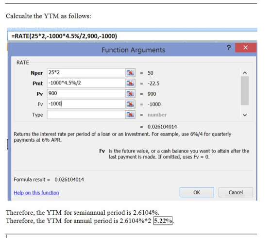 Calcualte the YTM as follows -RATE (25*2,1000*4.5%/2,900,-1000) Function Arguments RATE Nper 25*2 = 50 Pmt -1000*4.5%/2 -22.5 Pv 900 = 900 Fv -1000 1000 number Type 0.026104014 Returns the interest rate per period of a loan or an investment. For example, use 6%/4 for quarterly payments at 6% APR. is the future value, or a cash balance you want to attain after the last payment is made. If omitted, uses Fv0 Fv Formula result 0.026104014 OK Cancel Therefore, the YTM for semiannual period is 2.6104% Therefore, the YTM for annual period is 2.6104%*2 5.22%