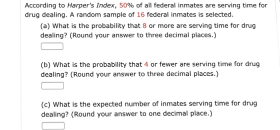 According to Harpers Index, 50% of all federal inmates are serving time for drug dealing. A random sample of 16 federal inmates is selected (a) What is the probability that 8 or more are serving time for drug dealing? (Round your answer to three decimal places.) (b) What is the probability that 4 or fewer are serving time for drug dealing? (Round your answer to three decimal places.) (c) What is the expected number of inmates serving time for drug dealing? (Round your answer to one decimal place.)