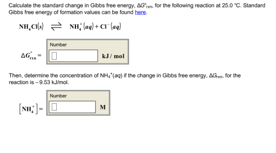Calculate the standard change in Gibbs free energy, ΔGm, for the following reaction at 25.0 ℃ Standard Gibbs free energy of formation values can be found here. NH,CI(s) 근 NH, (aq) + Cl (aq) Number k.J/mol Then, determine the concentration of NH4 (aq) if the change in Gibbs free energy, AGrxn, for the reaction is-9.53 kJ/mol. Number