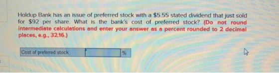 Holdup Bank has an issue of preferred stock with a $5.55 stated dividend that just sold for $92 per share. What is the banks cost of preferred stock? (Do not round intermediate calculations and enter your answer as a percent rounded to 2 decimal places, e.g. 3216) Cost of preferred stock