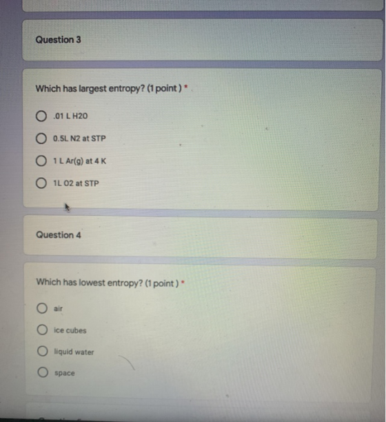 Question 3 Which has largest entropy? (1 point)* .01 L H20 O 0.5L N2 at STP O IL Ar(g) at 4K O 1L 02 at STP Question 4 Which