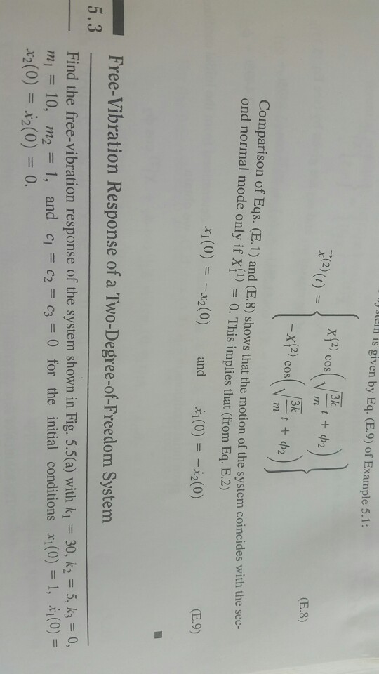 se is given by Eq. (E.9) of Example 5.1: 3k (2 (E.8) Comparison of Eqs. (E. 1) and (E.8) shows that the motion of the system coincides with the sec- ond normal mode only if X1-0. This implies that (from Eq. E.2) h(0)=-x2(0) X1(0)=-x2(0) and (E.9) Free-Vibration Response of a Two-Degree-of-Freedom System 5.3 Find the free-vibration response of the system shown in Fig. 5.5(a) with k1 30, k2 5, k30, mi = 10, m2-1, and cl=c2=c3-0 for the initial conditions x1(0)=1, ii(0)= x2(0) 2(0)0