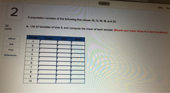 Seved Help Save 2 A population consists of the following five values: 10, 12, 16, 18, and 20. a. List all samples of size 3,
