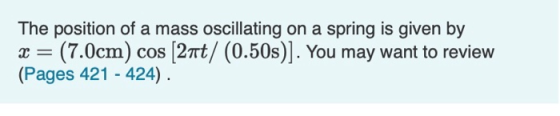The position of a mass oscillating on a spring is given by x = (7.0cm) cos (21t/ (0.50s)]. You may want to review (Pages 421