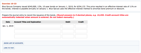 Exercise 10-23 Blue Spruce Company issued $240,000, 12%, 10-year bonds on January 1, 2019, for $254,132. This price resulted in an effective-interest rate of 11% on the bonds. Interest is payable annually on January 1. Blue Spruce uses the effective-interest method to amortize bond premium or discount. Prepare the journal entry to record the issuance of the bonds. (Round answers to O decimal places, e.g. 15,250. Credit account titles are automatically indented when amount is entered. Do not indent manually.) Date Account Titles and Explanation Debit Credit Jan. 1, 2019 SHOW LIST OF ACCOUNTS LINK TO TEXT