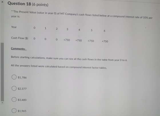Question 18 (6 points) **The Present Value (value in year 0) of MT Companys cash flows listed below at a compound interest r