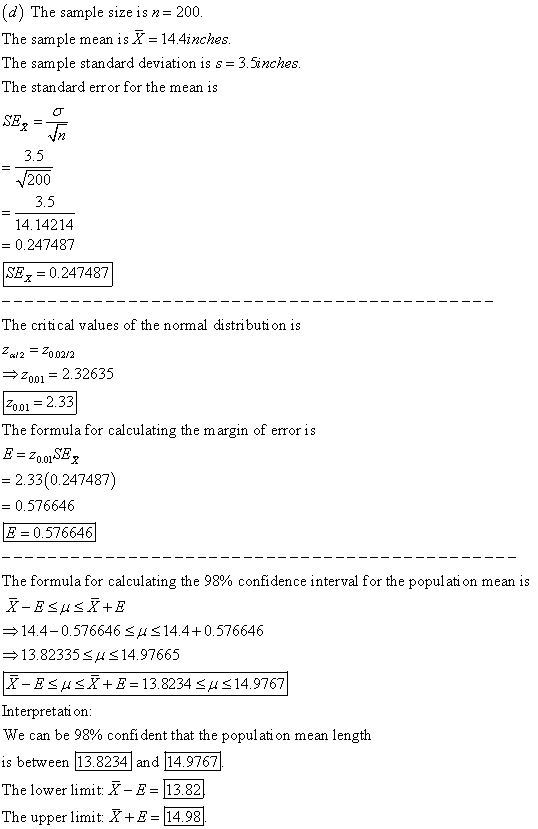 d) The sample size is n 200 The sample mean is X-14.4inches The sample standard deviation is s-3.5inches The standard error for the mean is SE,- 3.5 200 3.5 14.14214 0.247487 SEx -0.247487 The critical values of the normal distributi on is Z2Zoo2/2 2001 2.32635 2001 2.3.3 The formula for calculating the margin of error is 2.33(0.247487) 0.576646 8-0 576646| The formula for calculating the 98% confidence interval for the population mean is 14.4-0.576646 H14.40.576646 13.82335 SHS14.97665 X-E μ X+E-13.8234 μ 14.9767 Interpretati on: We can be 98% confident that the population mean length is between The lower limit X-E13.82 The upper lit X 1 14.98