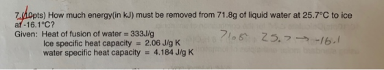 z.hopts) How much energy(in kJ) must be removed from 71.8g of liquid water at 25.7°C to ice at -16.1°C? Given: Heat of fusion