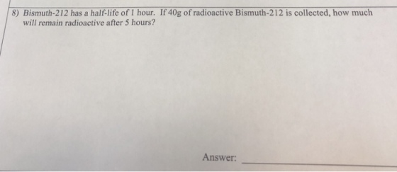 8) Bismuth-212 has a half-life of I hour. If 40g of radioctive Bismuth-212 is collected, how much will remain radioactive after 5 hours? Answer