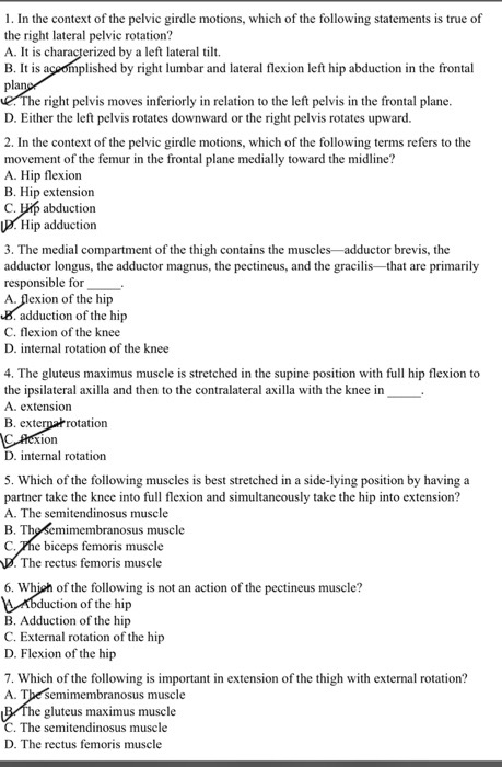 1. In the context of the pelvic girdle motions, which of the following statements is true of the right lateral pelvic rotation? A. It is c pla B. It is acoomplished by right lumbar and lateral flexion left hip abduction in the frontal erized by a left lateral ti. e right pelvis moves inferiorly in relation to the left pelvis in the frontal plane D. Either the left pelvis rotates downward or the right pelvis rotates upward. 2. In the context of the pelvic girdle motions, which of the following terms refers to the movement of the femur in the frontal plane medially toward the midline? A. Hip flexion B. Hip extension C. p abductiorn Hip adduction 3. The medial compartment of the thigh contains the muscles adductor brevis, the adductor longus, the adductor magnus, the pectineus, and the gracilis that are primarily responsible for A. flexion of the hip adduction of the hip C. flexion of the knee D. internal rotation of the knee 4. The gluteus maximus muscle is stretched in the supine position with full hip flexion to the ipsilateral axilla and then to the contralateral axilla with the knee in A. extension B. exte rotation ion D. internal rotation 5. Which of the following muscles is best stretched in a side-lying position by having a partner take the knee into full flexion and simultaneously take the hip into extension? A. The semitendinosus muscle B. Tho semimembranosus muscle C.Fhe biceps femoris muscle The rectus femoris muscle 6. Whiah of the following is not an action of the pectineus muscle? n of the hip B. Adduction of the hip C. External rotation of the hip D. Flexion of the hip 7. Which of the following is important in extension of the thigh with external rotation? A. Tbe semimembranosus muscle gluteus maximus muscle C. The semitendinosus muscle D. The rectus femor is muscle