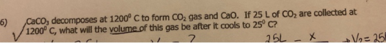 5) Caco, decomposes at 1200° C to form CO2 gas and Cao. If 25 L of CO2 are collected at 1200°C, what will the volume of this