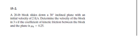 15-2. A 20-15 block slides down a 30° inclined plane with an initial velocity of 2 ft/s. Determine the velocity of the block
