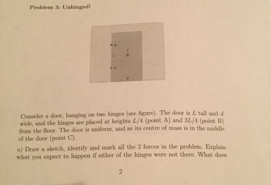 Problem 3: Unhinged! Consider a door, hanging on two hinges (see figure). The door is wide, and the hinges are placed at heights L/4 (point A) and 3L/4 (point B) from the floor. The door is uniform, and so its centre of mass is in the middle of the door (point C). L tall and d a) Draw a sketch, identify and mark all the 3 forces in the problem. Explain what you expect to happen if either of the hinges were not there. What does