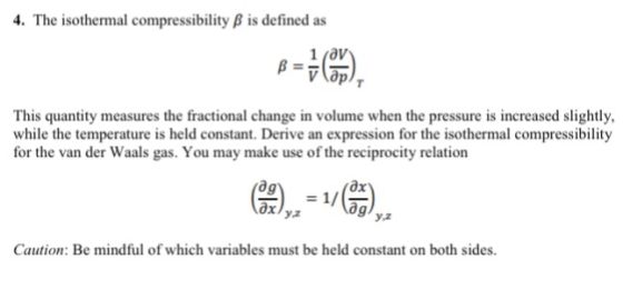 4. The isothermal compressibility B is defined as 1 jav This quantity measures the fractional change in volume when the pressure is increased slightly, while the temperature is held constant. Derive an expression for the isothermal compressibility for the van der Waals gas. You may make use of the reciprocity relation ag ах y.2 ag у,2 Caution: Be mindful of which variables must be held constant on both sides.