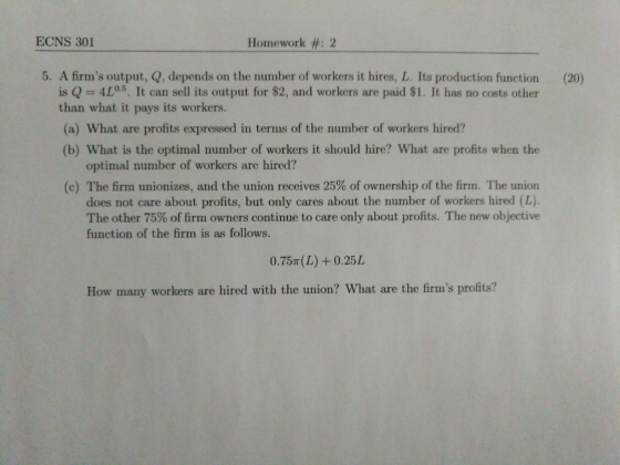 ECNS 301 Homework #: 2 5. A firms output, Q, depends on the number of workers it hires, L. Its production function is Q = 4L0.5. It can sell its output for $2, and workers are paid $1. It has no costs other (20) than what it pays its workers. (a) What are profits expressed in terms of the number of workers hired? (b) What is the optimal number of workers it should hire? What are profits when the optimal number of workers are hired? (c) The firm unionizes, and the union receives 25% of ownership of the firm. The union does not care about profits, but only cares about the number of workers hired (L). The other 75% of firm owners continue to care only about profits. The new objective function of the firm is as follows. 0.757T (L) +0.25L How many workers are hired with the union? What are the firms profits?