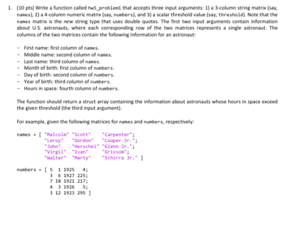 1. (10 pts) Write a function called hws_problem1 that accepts three input arguments: 1) a 3-column string matrix (say names), 2) a 4-column numeric matrix (say, numbers), and 3) a scalar threshold value (say, threshold). Note that the names matrix is the new string type that uses double quotes. The first two input arguments contain information about U.S. astronauts, where each corresponding row of the two matrices represents a single astronaut. The columns of the two matrices contain the following information for an astronaut: -First name: first column of names. - Middle name: second column of names. -Last name: third column of names. - Month of birth: first column of numbers. - Day of birth: second column of numbers. - Year of birth: third column of numbers. - Hours in space: fourth column of numbers. The function should return a struct array containing the information about astronauts whose hours in space exceed the given threshold (the third input argument). For example, given the following matrices for names and numbers, respectively: names Malcolm ScottCarpenter Leroy Gordon Cooper Jr.; JohnHerschel Glenn Jr.; VirgilIvan WalterMartySchirra 3r. Grissom numbers [5 1 1925 4; 3 6 1927 225; 7 18 1921 217; 4 3 1926 5; 3 12 1923 295 ]
