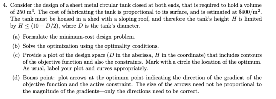 4. Consider the design of a sheet metal circular tank closed at both ends, that is required to hold a volume of 250 m3. The cost of fabricating the tank is proportional to its surface, and is estimated at $400/m2. The tank must be housed in a shed with a sloping roof, and therefore the tanks height H is limited by H (10 - D/2), where D is the tanks diameter. (a) Formulate the minimum-cost design problem (b) Solve the optimization using the optimality conditions (c) Provide a plot of the design space (D in the abscissa, H in the coordinate) that includes contours of the objective function and also the constraints. Mark with a circle the location of the optimum. As usual, label your plot and curvesa (d) Bonus point: plot arrows at the optimum point indicating the direction of the gradient of the objective function and the active constraint. The size of the arrows need not be proportional to the magnitude of the gradients-only the directions need to be correct.