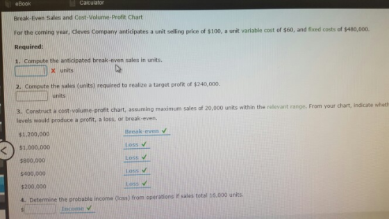 eBook Calculator Break Even Sales and Cost Volume-profit Chart For the coming year, Cleves Company anticipates a unit selling price of $100, a unit variable cost of $60, and fixed costs of $480,00o. Required: 1. Compute the anticipated break-even sales in units. x units 2. Compute the sales units) required to realize a target proft of $240,000. units cost-volume-profit chart, assuming maximum sales of 20,000 units within the relevant range. From your chart, indicate whet levels would produce a profit, a loss, or break-even. Break-even v Loss v Loss V Loss V Loss v $1.200.000 $1,000.000 $800,000 $400,000 $200,000 4. Determine the probable income (loss) from operations if sales total 16,000 units