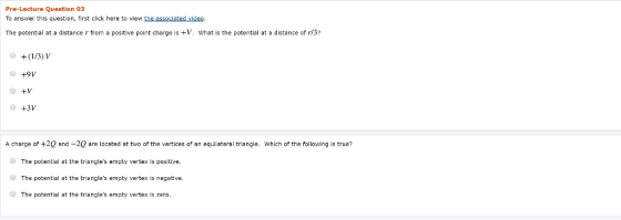 Pre-Lecture Question 03 To answer this question, first click here to view the assoclated video The potential at a distance r from a positive point charge is +V. What is the potential at a distance of r3 +9V +V +3V A charge of +2Q and -20 are located at two of the vertices of an equilateral triangle. Which of the following is true? The potential at the triangles empty vertex is positive The potential at the triangles empty vertex is negative The potential at the triangles empty vertex Is zero.