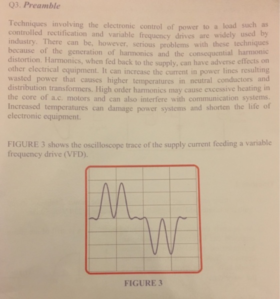 Q3. Preamble Techniques involving the electronic control of power to a controlled rectification industry. There can be, however, serious problems with these techniques because of the generation of harmonics and the consequential harmonic distortion. Harmonics, when fed back to the supply, can have adverse effects on other electrical equipment. It can increase the current in power lines resulting wasted power that causes higher temperatures in neutral conductors and distribution transformers. High order harmonics may cause excessive heating in the core of a.c. motors and can also interfere with communication systems. Increased temperatures can damage power systems and shorten the life of electronic equipment. and variable frequency drives are widely used load such as by FIGURE 3 shows the oscilloscope trace of the supply current feeding a variable frequency drive (VFD). FIGURE3