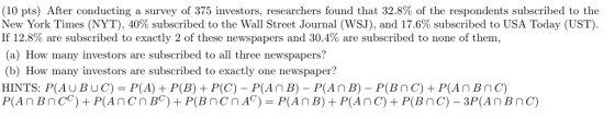 (10 pts) After conducting a survey of 375 investors researchers found that 32.8% of the respondents subscribed to the New York Times (NYT), 40% subscribed to the Wall Street Journal (WSJ), and 17.6% subscribed to USA Today (UST). If 12.8% are subscribed to exactly 2 of these newspapers and 30.4% are subscribed to none of them, a) How many investors are subscribed to all three newspapers? (b) How many investors are subscribed to exactly one newspaper? HINTS: P(AUBUC) P(A)P(B) P(C)- P(An B) P(AnB) P(BnC) P(AnBnC)