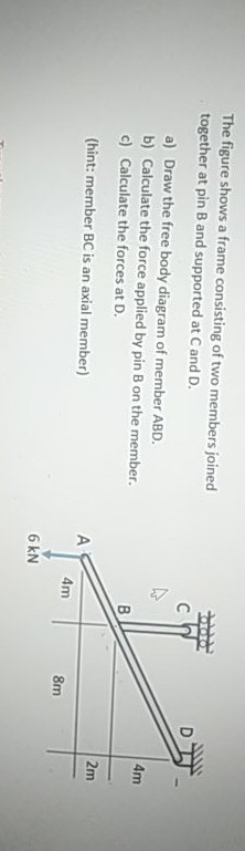 W The figure shows a frame consisting of two members joined together at pin B and supported at C and D. a) Draw the free body