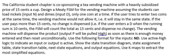 The California student chapter is co-sponsoring a tea vending machine with a heavily subsidized price of 15 cents a cup. Design a Mealy FSM for the vending machine assuming the students can load nickels (input N) and dimes (input D), only one coin at a time. If the user tries to enter two coins at the same time, the vending machine would not allow it, i.e. it will stay in the same state. If the user pays more than 15 cents, no change is dispensed (i.e. if the user enters a D when the running sum is 10 cents, the FSM will count the total as 15 cents and dispense no change). The vending machine will dispense the product (output P will be pulled Higb) as soon as there is enough money entered and then reset unconditionally. Use the following format for the inputs: ND. Use active-high logic to indicate an input or output is active. Show the state transition diagram, state assignment table, state transition table, next-state equations, and output equations. Use K-maps to extract the most simplified equations.