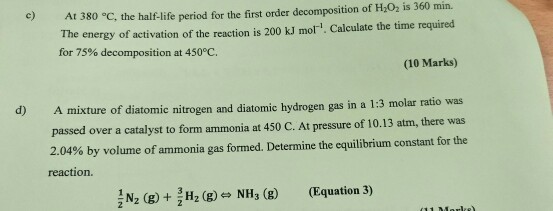 At 380 C, the half-life period for the first order decomposition of HO, is 360 min. The energy of activation of the reaction is 200 kJ mor. Calculate the time required c) for 75% decomposition at 450°C. (10 Marks) A mixture of diatomic nitrogen and diatomic hydrogen gas in a 1:3 molar ratio was passed over a catalyst to form ammonia at 450 C. At pressure of 10.13 atm, there was 2.04% by volume of ammonia gas formed. Determine the equilibrium constant for the d) reaction N2 (E)2 (g) NH (8) (Equation 3)