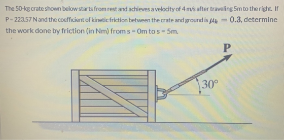 The 50-kg crate shown below starts from rest and achieves a velocity of 4 m/s after traveling 5m to the right. If P= 223.57 N
