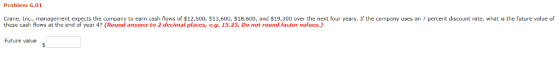 Problem 6.01 Crane, Inc., management expects the company to earn cash flows of $12,500, $13,600, $18,600, and $19,300 over the next four years. If the company uses an 7 percent discount rate, what is the future value of these cash flows at the end of year 4? (Round answer to 2 decimal places, e.g. 15.25. Do not round factor values.) Future value