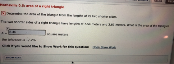 UN BACK NEXT Mathskills 0.5: area of a right triangle Determine the area of the triangle from the lengths of its two shorter sides. The two shorter sides of a right triangle have lengths of 7.54 meters and 3.83 meters. What is the area of the triange A 8.46 the tolerance is +/-2% Click if you would like to Show Work for this question: square meters Open Show Work SHOW HINT