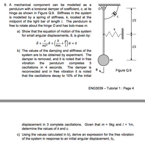 9. A mechanical component can be modelled as a pendulum with a torsional damper of coefficient, c, at its oO hinge as shown in Figure Q.9. Stiffness in the system is modelled by a spring of stiffness, k, located at the midpoint of the light bar of length 1. The pendulum is free to rotate about the hinge O and has bob-mass m a) Show that the equation of motion of the system for small angular displacements, 6, is given by: ml2 b) The values of the damping and stiffness of the system are to be obtained by experiment. The damper is removed, and it is noted that in free vibration the pendulum completes 5 oscillations in 4 seconds. The damper iS reconnected and in free vibration it is noted that the oscillations decay to 10% of the initial Figure Q.9 ENG3039 - Tutorial 1 : Page 4 displacement in 3 complete oscillations. Given that m 5kg and l 1m determine the values of k and o c) Using the values calculated in b), derive an expression for the free vibration of the system in response to an initial angular displacement, 0o.