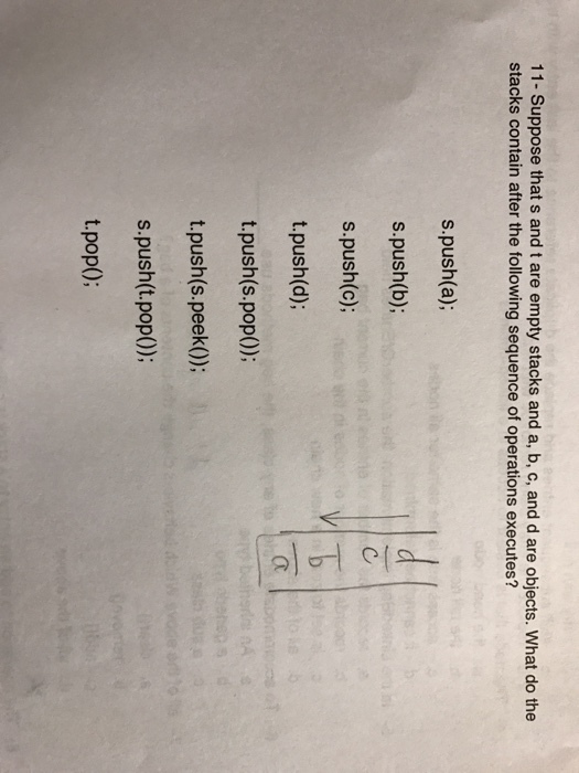11- Suppose that s and t are empty stacks and a, b, c, and d are objects. What do the stacks contain after the following sequence of operations executes? s push (a); s push (b); s push (c); t push (d); t push (s pop()); t push (s peek()); s push (t pop()); t pop();