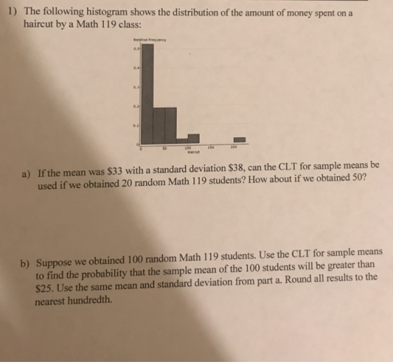 1) The following histogram shows the distribution of the amount of money spent on a haircut by a Math 119 class: o.1 If the mean was $33 with a standard deviation $38, can the CLT for sample means be used if we obtained 20 random Math 119 students? How about if we obtained 50? a) b) Suppose we obtained 100 random Math 119 students. Use the CLT for sample means to find the probability that the sample mean of the 100 students will be greater than $25. Use the same mean and standard deviation from part a. Round all results to the nearest hundredth.