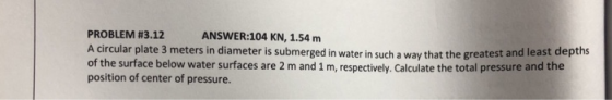 PROBLEM #3.12 A circular plate 3 meters in diameter is submerged in water in such a way that the greatest and least depths of the surface below water surfaces are 2 m and 1 m, respectively. Calculate the total pressure and the position of center of pressure. ANSWER:104 KN, 1.54 m