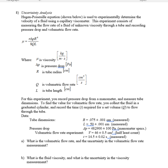 8) Uncertainty Analysis Hagen-Poiseuille equation (shown below) is used to experimentally determine the velocity of a fluid using a capillary viscometer. This experiment consists of measuring the flow rate of a fluid of unknown viscosity through a tube and recording pressure drop and volumetric flow rate 8OL Where: ??s viscosity L is pressure drop Pal R is tube radius m [om cm Q is volumetric flow rate is tube length 1cm For this experiment, you record pressure drop from a manometer, and measure tube dimensions. To find the value for volumetric flow rate, you collect the fluid in a graduated cylinder, and record the time (t) required for a set volume (Q) to flow through the tube Data Tube dimensions R-.075 ± .001 cm (measured) L= 50±.001 cm (measured) Ap 482900 100 Pa (manometer specs.) Pressure drop V= 464 0.5 cm2 (half least count) t= 14.5 ± 0.02 s (measured) Volumetric flow rate experiment: a) What is the volumetric flow rate, and the uncertainty in the volumetric flow rate measurement? b) What is the fluid viscosity, and what is the uncertainty in the viscosity measurement?