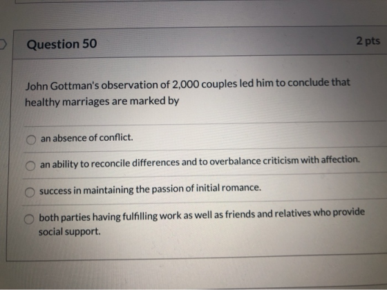 2 pts Question 50 John Gottmans observation of 2,000 couples led him to conclude that healthy marriages are marked by an abs