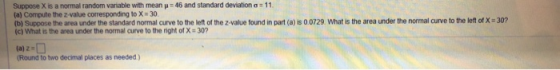 Suppose X is a normal random Variable with mean p = 46 and standard deviations 11 (a) Compute the z-value corresponding to X