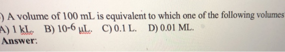 ) A volume of 100 mL is equivalent to which one of the following volumes ) 1 kl~. B) 10-OLL. C) 0.1 L. D) 0.01 ML. Answer A