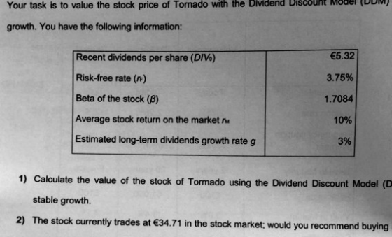 Your task is to value the stock price of Tornado with the Dividend Discoht Möer (DDI growth. You have the following information Recent dividends per share (DIVo) Risk-free rate (r) Beta of the stock (β) Average stock return on the market Estimated long-term dividends growth rate g 5.32 3.75% 1.7084 1096 3% 1) Calculate the value of the stock of Tormado using the Dividend Discount Model (D stable growth. 2) The stock currently trades at 34.71 in the stock market; would you recommend buying