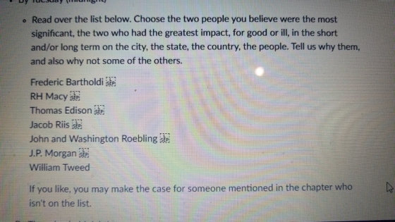 Read over the list below. Choose the two people you believe were the most significant, the two who had the greatest impact, for good or ill, in the short and/or long term on the city, the state, the country, the people. Tell us why them, and also why not some of the others. Frederic Bartholdi RH Macy sP Thomas Edison Jacob Ris John and Washington Roeblinge J.P. Morgan William Tweed If you like, you may make the case for someone mentioned in the chapter who isnt on the list.