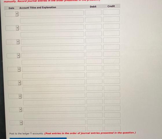 manually. Record journal entries in Debit Credit Date Account Titles and Explanation Post to the ledger T-accounts. (Post ent